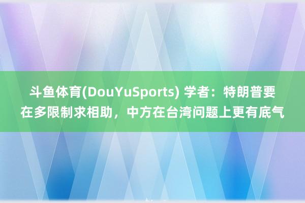 斗鱼体育(DouYuSports) 学者：特朗普要在多限制求相助，中方在台湾问题上更有底气