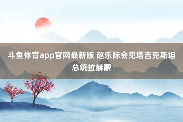 斗鱼体育app官网最新版 赵乐际会见塔吉克斯坦总统拉赫蒙