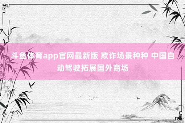 斗鱼体育app官网最新版 欺诈场景种种 中国自动驾驶拓展国外商场
