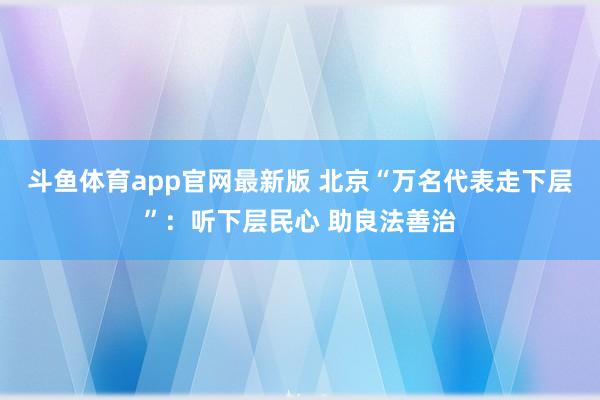 斗鱼体育app官网最新版 北京“万名代表走下层”:听下层民心 助良法善治
