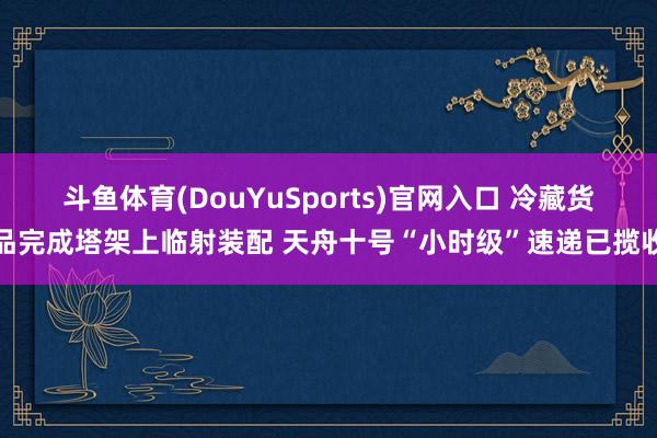 斗鱼体育(DouYuSports)官网入口 冷藏货品完成塔架上临射装配 天舟十号“小时级”速递已揽收