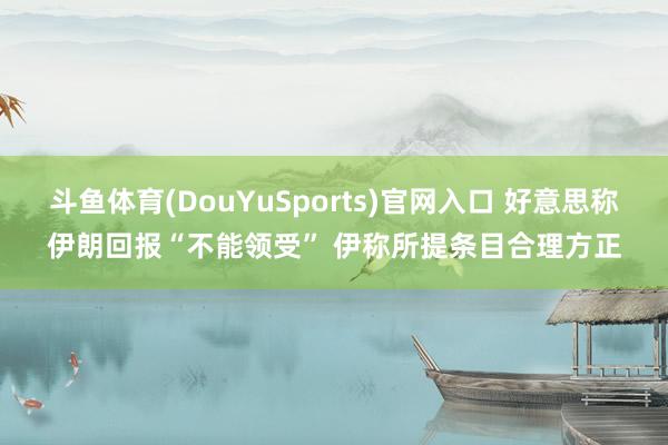 斗鱼体育(DouYuSports)官网入口 好意思称伊朗回报“不能领受” 伊称所提条目合理方正