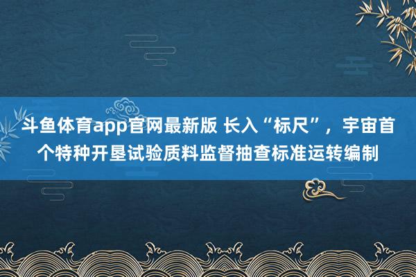 斗鱼体育app官网最新版 长入“标尺”，宇宙首个特种开垦试验质料监督抽查标准运转编制