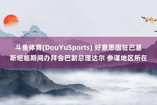 斗鱼体育(DouYuSports) 好意思国驻巴基斯坦临期间办拜会巴副总理达尔 参谋地区所在