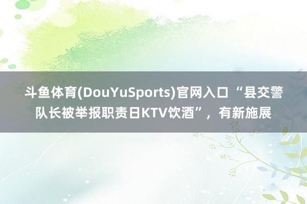 斗鱼体育(DouYuSports)官网入口 “县交警队长被举报职责日KTV饮酒”，有新施展
