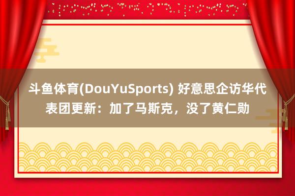 斗鱼体育(DouYuSports) 好意思企访华代表团更新：加了马斯克，没了黄仁勋