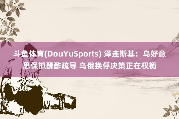 斗鱼体育(DouYuSports) 泽连斯基：乌好意思保抓酬酢疏导 乌俄换俘决策正在权衡