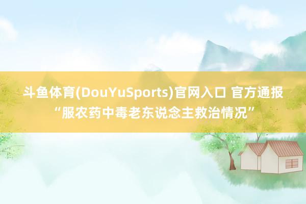 斗鱼体育(DouYuSports)官网入口 官方通报“服农药中毒老东说念主救治情况”