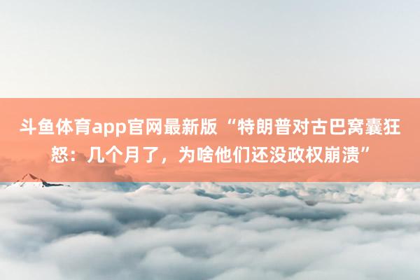 斗鱼体育app官网最新版 “特朗普对古巴窝囊狂怒：几个月了，为啥他们还没政权崩溃”
