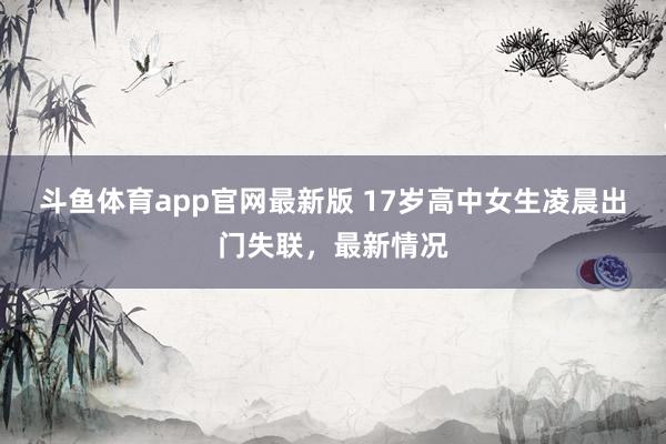 斗鱼体育app官网最新版 17岁高中女生凌晨出门失联，最新情况