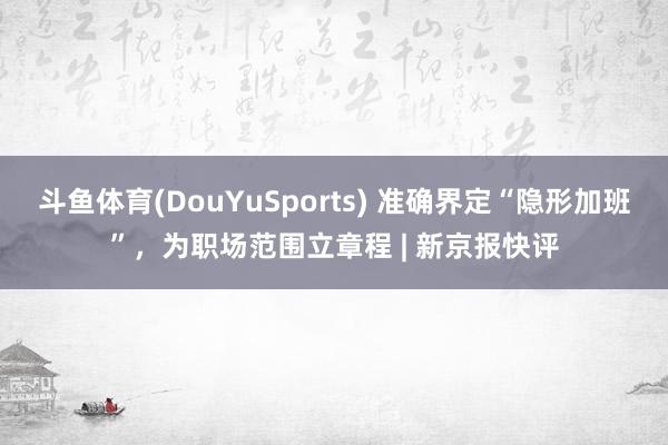 斗鱼体育(DouYuSports) 准确界定“隐形加班”，为职场范围立章程 | 新京报快评