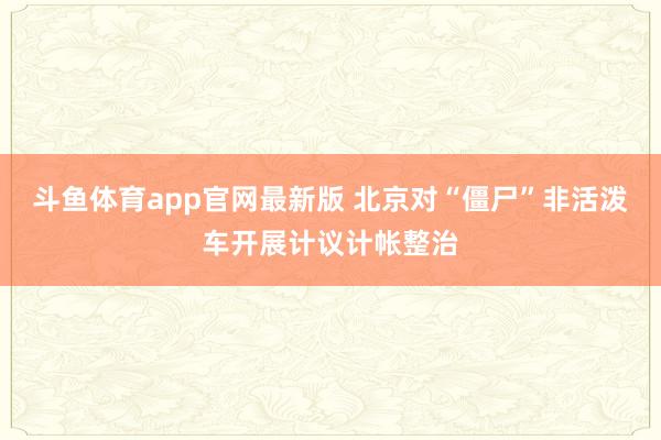 斗鱼体育app官网最新版 北京对“僵尸”非活泼车开展计议计帐整治