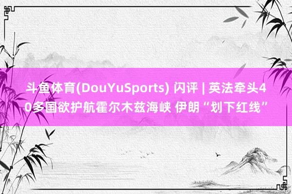 斗鱼体育(DouYuSports) 闪评 | 英法牵头40多国欲护航霍尔木兹海峡 伊朗“划下红线”