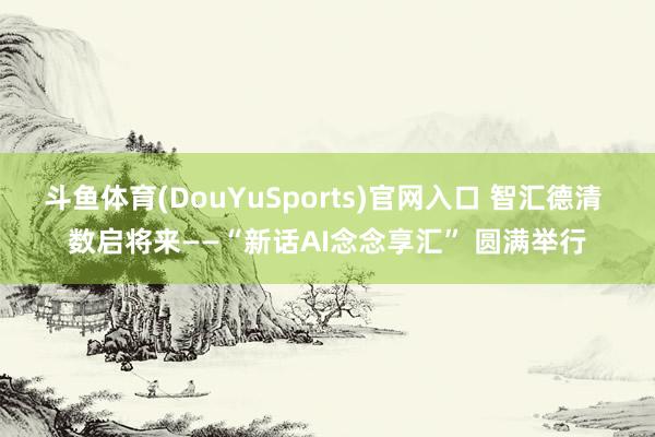 斗鱼体育(DouYuSports)官网入口 智汇德清 数启将来——“新话AI念念享汇” 圆满举行