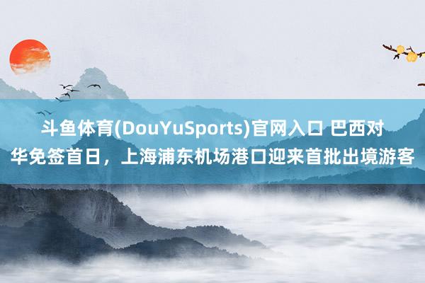 斗鱼体育(DouYuSports)官网入口 巴西对华免签首日，上海浦东机场港口迎来首批出境游客
