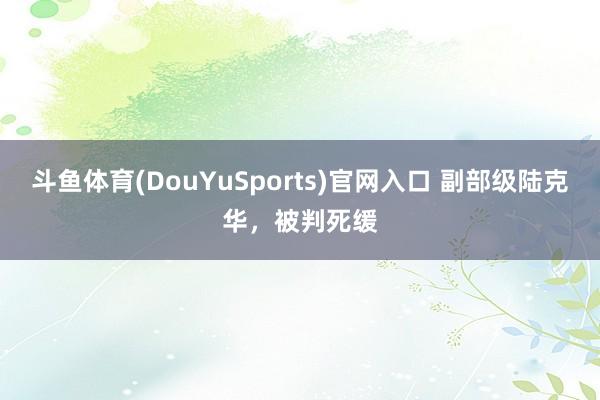 斗鱼体育(DouYuSports)官网入口 副部级陆克华，被判死缓