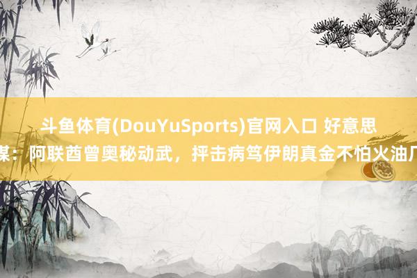 斗鱼体育(DouYuSports)官网入口 好意思媒：阿联酋曾奥秘动武，抨击病笃伊朗真金不怕火油厂