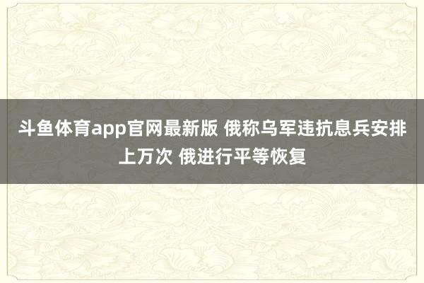 斗鱼体育app官网最新版 俄称乌军违抗息兵安排上万次 俄进行平等恢复