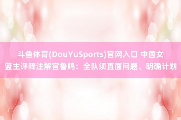 斗鱼体育(DouYuSports)官网入口 中国女篮主评释注解宫鲁鸣：全队须直面问题、明确计划