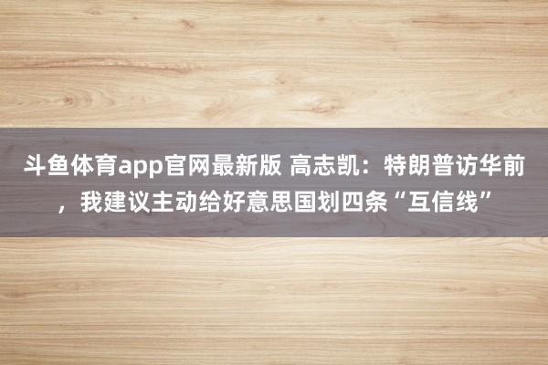 斗鱼体育app官网最新版 高志凯：特朗普访华前，我建议主动给好意思国划四条“互信线”
