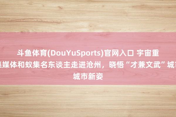 斗鱼体育(DouYuSports)官网入口 宇宙重心蚁集媒体和蚁集名东谈主走进沧州，晓悟“才兼文武”城市新姿