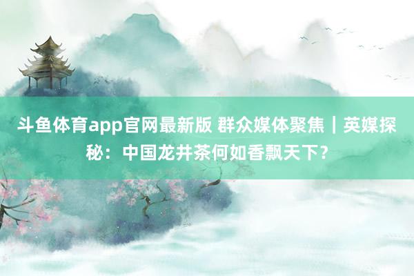 斗鱼体育app官网最新版 群众媒体聚焦｜英媒探秘：中国龙井茶何如香飘天下？