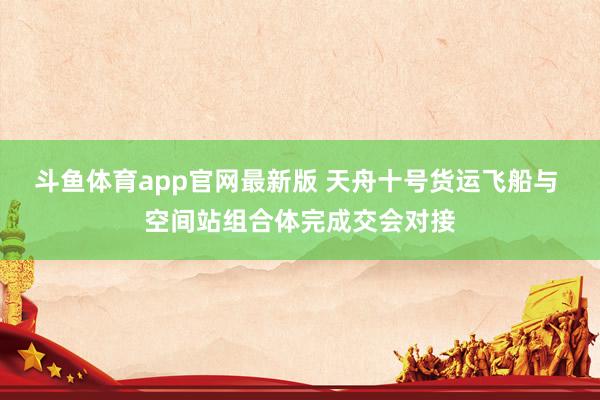 斗鱼体育app官网最新版 天舟十号货运飞船与 空间站组合体完成交会对接