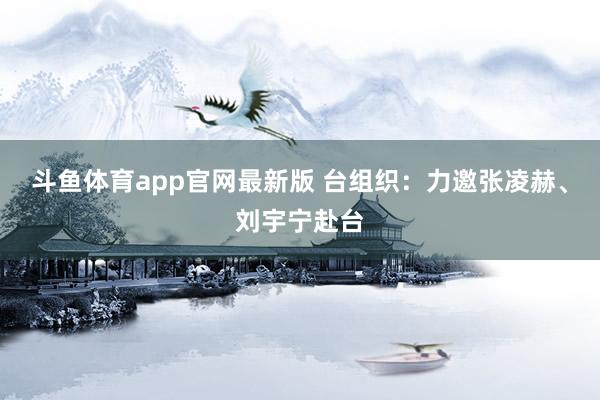 斗鱼体育app官网最新版 台组织：力邀张凌赫、刘宇宁赴台