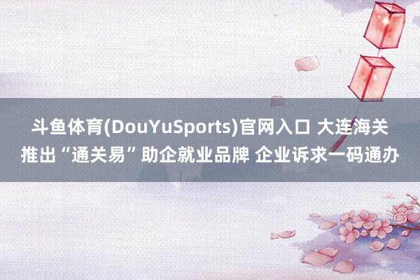 斗鱼体育(DouYuSports)官网入口 大连海关推出“通关易”助企就业品牌 企业诉求一码通办
