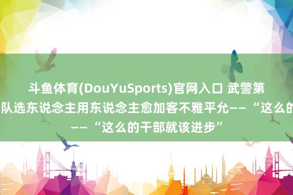 斗鱼体育(DouYuSports)官网入口 武警第二无邪总队某支队选东说念主用东说念主愈加客不雅平允—— “这么的干部就该进步”