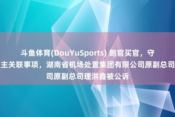 斗鱼体育(DouYuSports) 跑官买官，守秘不报个东谈主关联事项，湖南省机场处置集团有限公司原副总司理洪鑫被公诉