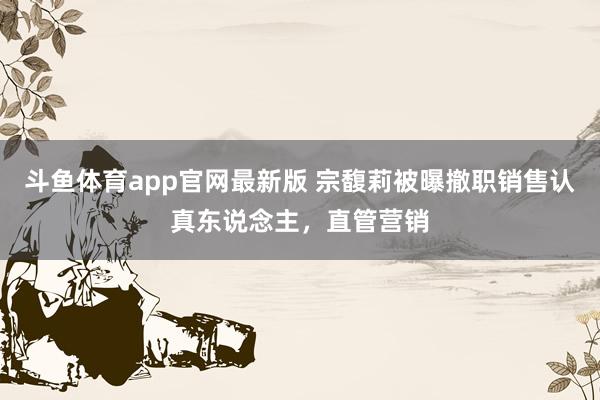 斗鱼体育app官网最新版 宗馥莉被曝撤职销售认真东说念主，直管营销