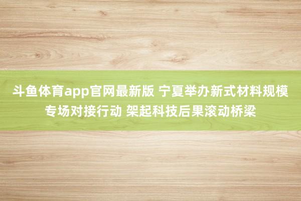 斗鱼体育app官网最新版 宁夏举办新式材料规模专场对接行动 架起科技后果滚动桥梁