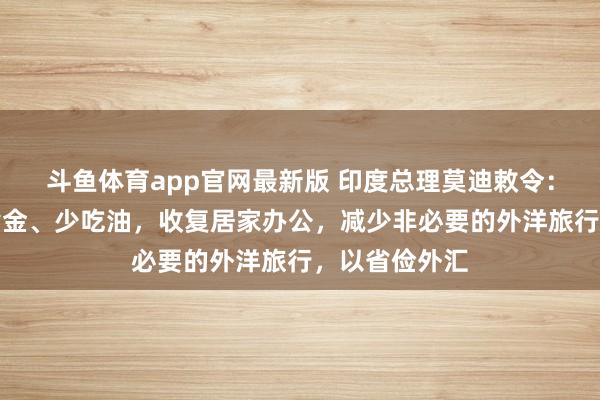 斗鱼体育app官网最新版 印度总理莫迪敕令：一年内不买黄金、少吃油，收复居家办公，减少非必要的外洋旅行，以省俭外汇