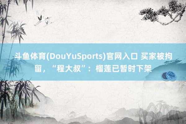 斗鱼体育(DouYuSports)官网入口 买家被拘留，“程大叔”：榴莲已暂时下架