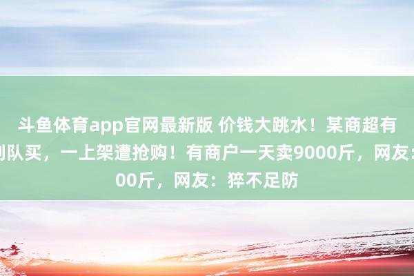 斗鱼体育app官网最新版 价钱大跳水！某商超有东说念主列队买，一上架遭抢购！有商户一天卖9000斤，网友：猝不足防