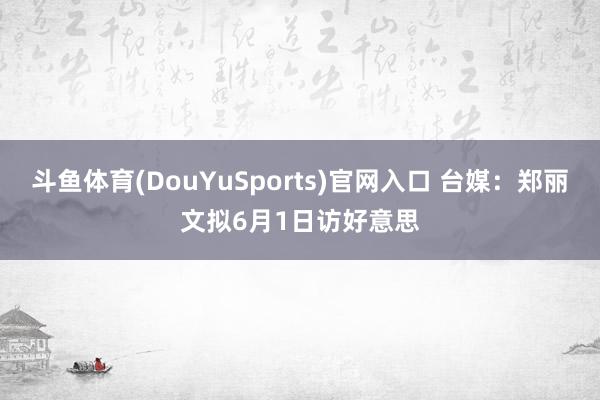 斗鱼体育(DouYuSports)官网入口 台媒：郑丽文拟6月1日访好意思