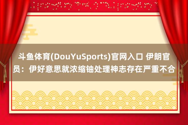 斗鱼体育(DouYuSports)官网入口 伊朗官员：伊好意思就浓缩铀处理神志存在严重不合