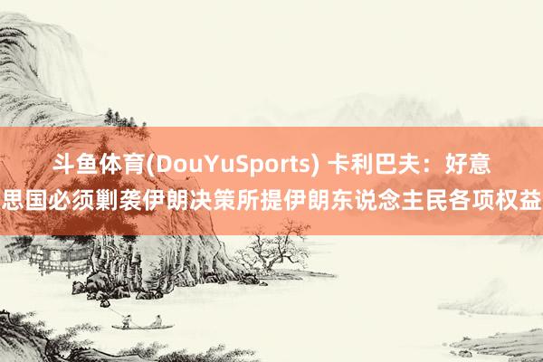 斗鱼体育(DouYuSports) 卡利巴夫：好意思国必须剿袭伊朗决策所提伊朗东说念主民各项权益