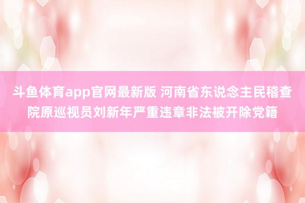 斗鱼体育app官网最新版 河南省东说念主民稽查院原巡视员刘新年严重违章非法被开除党籍