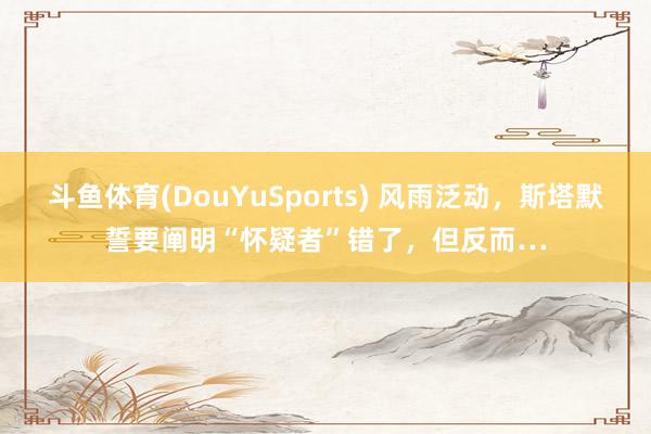 斗鱼体育(DouYuSports) 风雨泛动，斯塔默誓要阐明“怀疑者”错了，但反而…