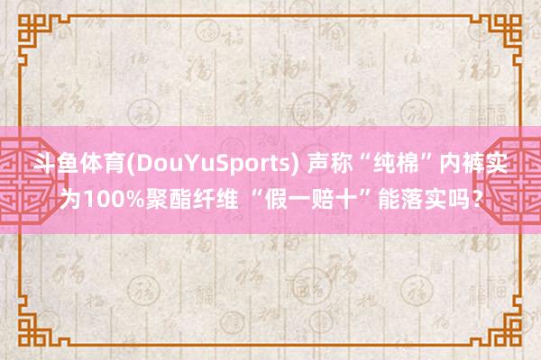 斗鱼体育(DouYuSports) 声称“纯棉”内裤实为100%聚酯纤维 “假一赔十”能落实吗？