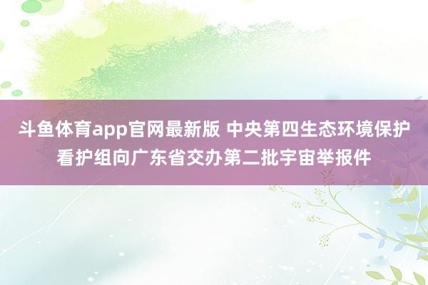 斗鱼体育app官网最新版 中央第四生态环境保护看护组向广东省交办第二批宇宙举报件