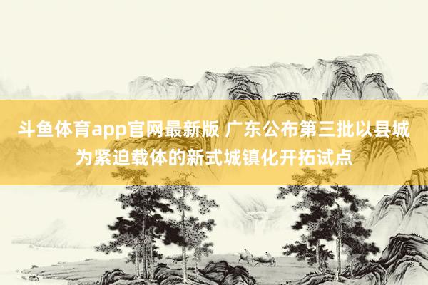 斗鱼体育app官网最新版 广东公布第三批以县城为紧迫载体的新式城镇化开拓试点