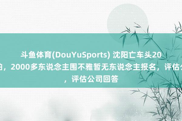 斗鱼体育(DouYuSports) 沈阳亡车头20万元起拍,2000多东说念主围不雅暂无东说念主报名,评估公司回答