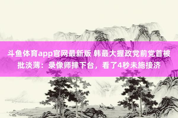 斗鱼体育app官网最新版 韩最大握政党前党首被批淡薄：录像师摔下台，看了4秒未施接济