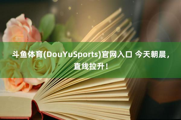 斗鱼体育(DouYuSports)官网入口 今天朝晨，直线拉升！