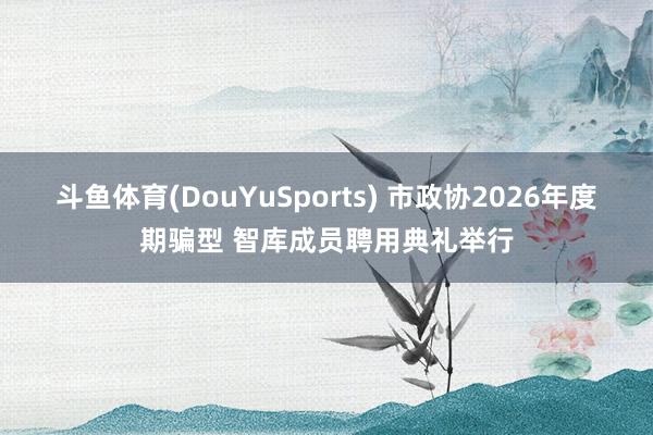 斗鱼体育(DouYuSports) 市政协2026年度期骗型 智库成员聘用典礼举行