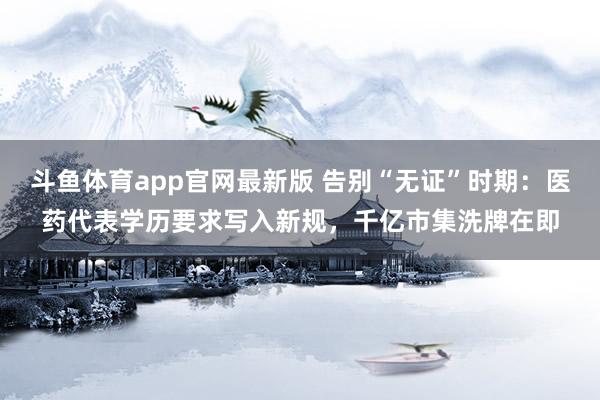 斗鱼体育app官网最新版 告别“无证”时期：医药代表学历要求写入新规，千亿市集洗牌在即