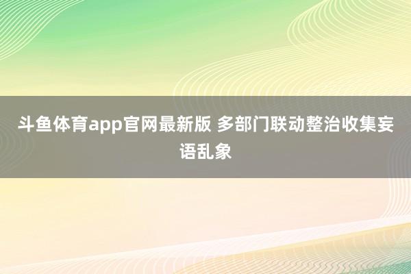 斗鱼体育app官网最新版 多部门联动整治收集妄语乱象